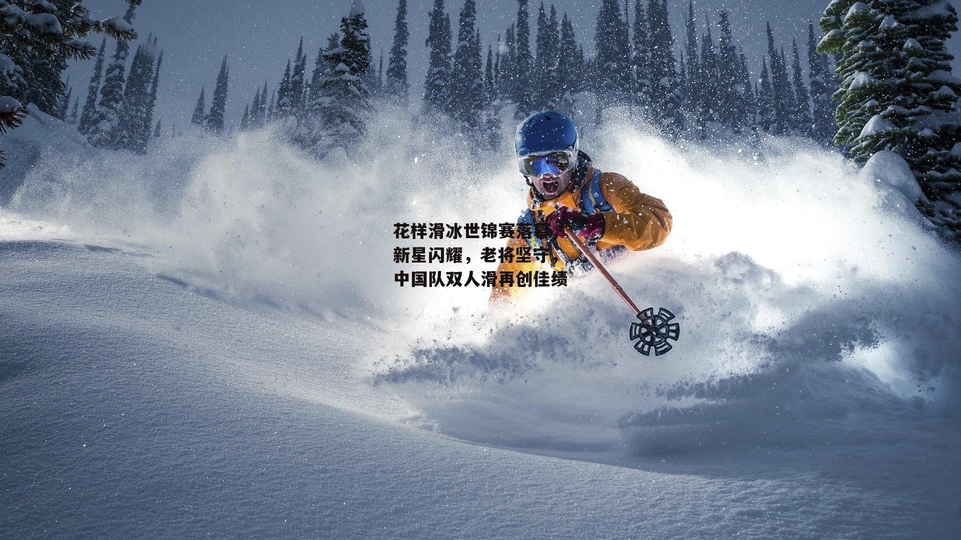 【非凡体育官方网站】花样滑冰世锦赛落幕,新星闪耀,老将坚守,中国队双人滑再创佳绩