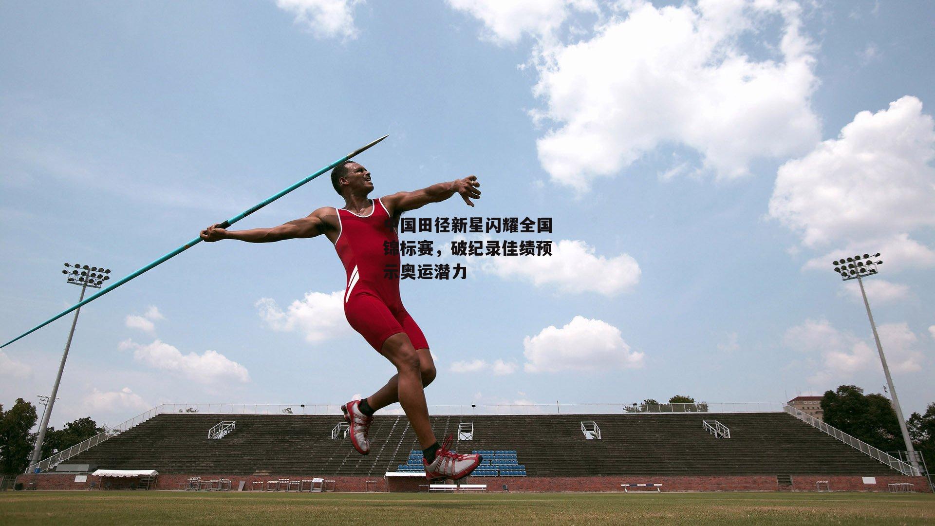 非凡体育|中国田径新星闪耀全国锦标赛，破纪录佳绩预示奥运潜力